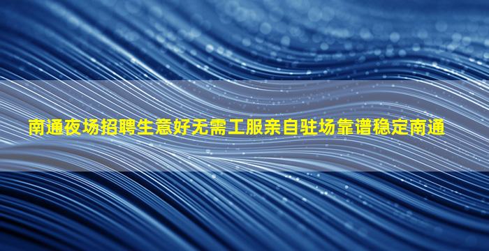 南通夜场招聘生意好无需工服亲自驻场靠谱稳定南通